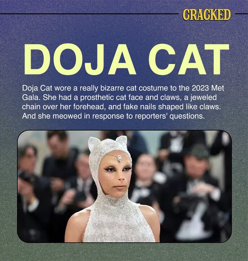 CRACKED DOJA CAT Doja Cat wore a really bizarre cat costume to the 2023 Met Gala. She had a prosthetic cat face and claws, a jeweled chain over her forehead, and fake nails shaped like claws. And she meowed in response to reporters' questions.