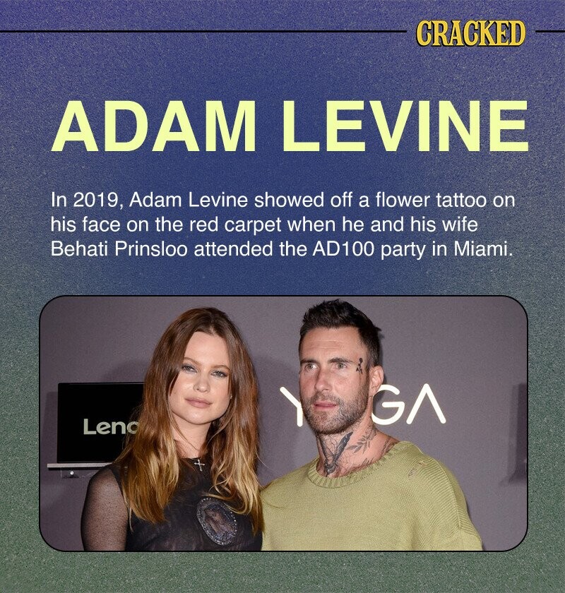 CRACKED ADAM LEVINE In 2019, Adam Levine showed off a flower tattoo on his face on the red carpet when he and his wife Behati Prinsloo attended the AD100 party in Miami. GA Leno