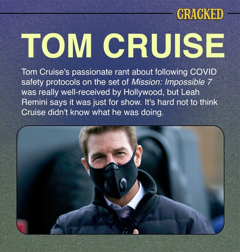 CRACKED ТОМ CRUISE Tom Cruise's passionate rant about following COVID safety protocols on the set of Mission: Impossible 7 was really well-received by Hollywood, but Leah Remini says it was just for show. It's hard not to think Cruise didn't know what he was doing.