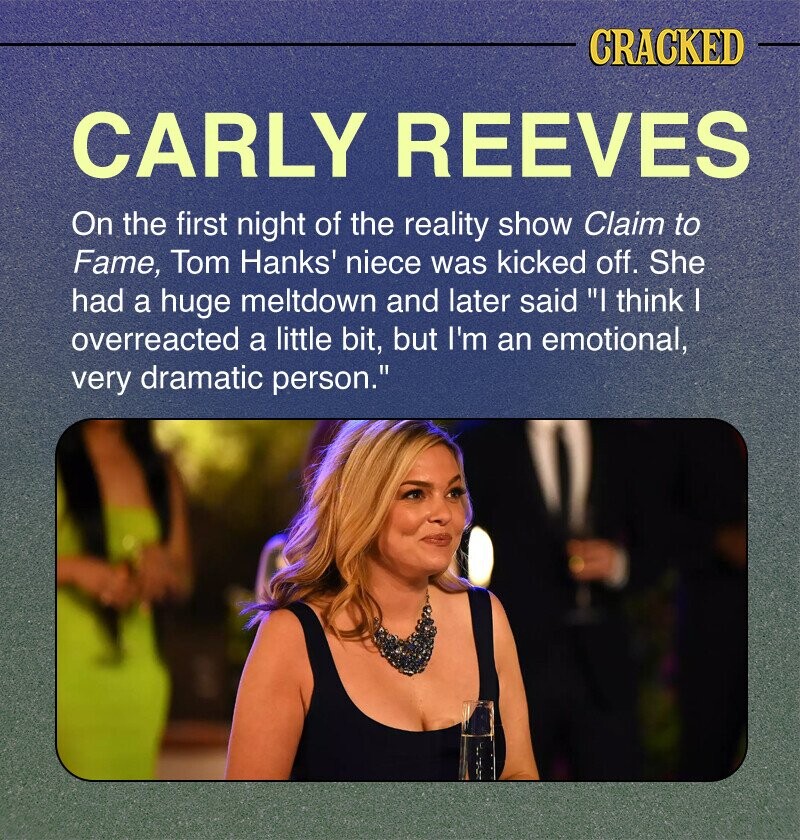 CRACKED CARLY REEVES On the first night of the reality show Claim to Fame, Tom Hanks' niece was kicked off. She had a huge meltdown and later said I think I overreacted a little bit, but I'm an emotional, very dramatic person.