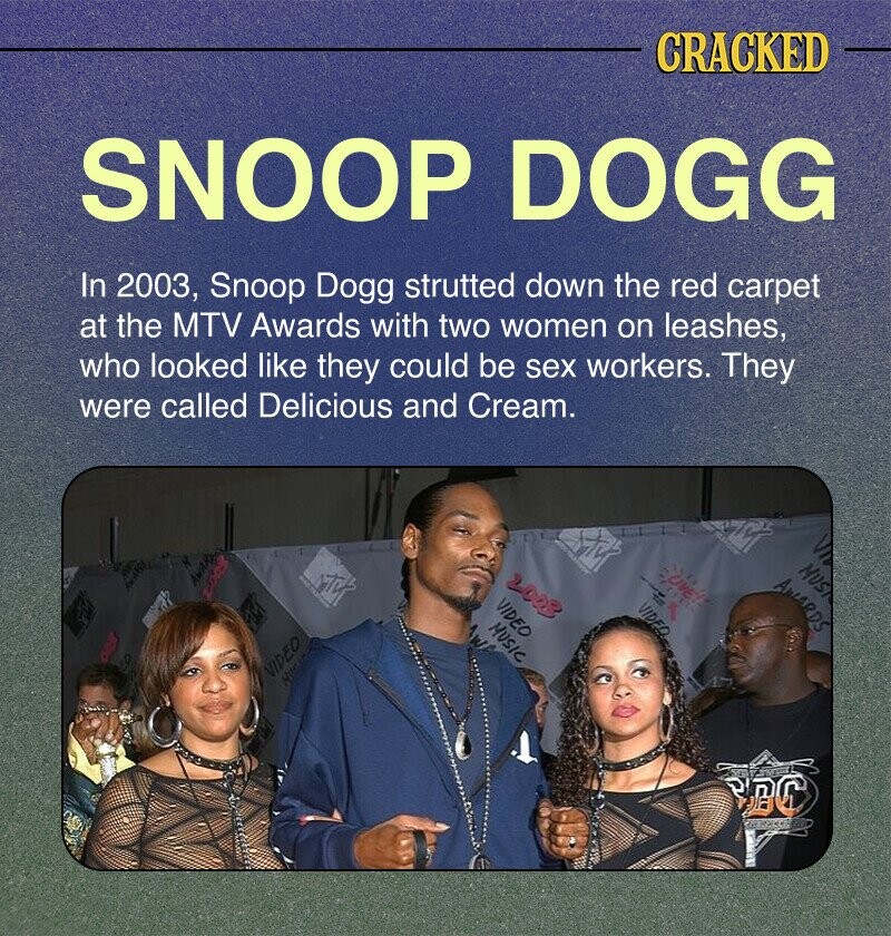 CRACKED SNOOP DOGG In 2003, Snoop Dogg strutted down the red carpet at the MTV Awards with two women on leashes, who looked like they could be sex workers. They were called Delicious and Cream. - M VII MUS LIVE! AWARD 2003 AWARDS T 2009 VIDEO VIDEO MUSIC w VIDEO HUC BBC